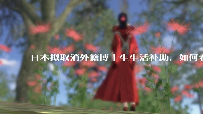 日本拟取消外籍博士生生活补助，如何看待这一调整？是否会导致人才流失？